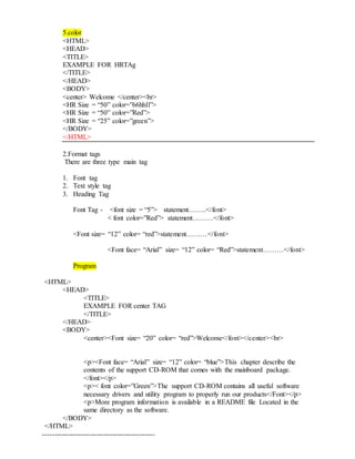 5.color
<HTML>
<HEAD>
<TITLE>
EXAMPLE FOR HRTAg
</TITLE>
</HEAD>
<BODY>
<center> Welcome </center><br>
<HR Size = “50” color=”66hhll”>
<HR Size = “50” color=”Red”>
<HR Size = “25” color=”green”>
</BODY>
</HTML>
2.Format tags
There are three type main tag
1. Font tag
2. Text style tag
3. Heading Tag
Font Tag - <font size = “5”> statement……..</font>
< font color=”Red”> statement………</font>
<Font size= “12” color= “red”>statement………</font>
<Font face= “Arial” size= “12” color= “Red”>statement………</font>
Program
<HTML>
<HEAD>
<TITLE>
EXAMPLE FOR center TAG
</TITLE>
</HEAD>
<BODY>
<center><Font size= “20” color= “red”>Welcome</font></center><br>
<p><Font face= “Arial” size= “12” color= “blue”>This chapter describe the
contents of the support CD-ROM that comes with the mainboard package.
</font></p>
<p>< font color=”Green”>The support CD-ROM contains all useful software
necessary drivers and utility program to properly run our products</Font></p>
<p>More program information is available in a README file Located in the
same directory as the software.
</BODY>
</HTML>
------------------------------------------------
 