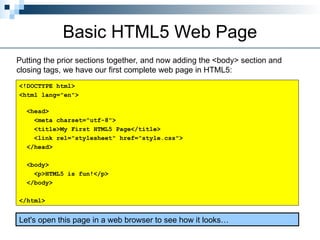 Basic HTML5 Web Page
Putting the prior sections together, and now adding the <body> section and
closing tags, we have our first complete web page in HTML5:
<!DOCTYPE html>
<html lang="en">
<head>
<meta charset="utf-8">
<title>My First HTML5 Page</title>
<link rel="stylesheet" href="style.css">
</head>
<body>
<p>HTML5 is fun!</p>
</body>
</html>
Let's open this page in a web browser to see how it looks…
 