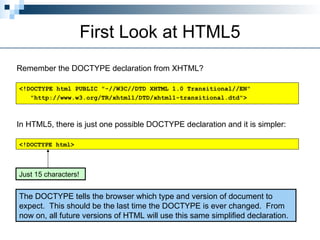 First Look at HTML5
Remember the DOCTYPE declaration from XHTML?
<!DOCTYPE html PUBLIC "-//W3C//DTD XHTML 1.0 Transitional//EN"
"http://www.w3.org/TR/xhtml1/DTD/xhtml1-transitional.dtd">
In HTML5, there is just one possible DOCTYPE declaration and it is simpler:
<!DOCTYPE html>
Just 15 characters!
The DOCTYPE tells the browser which type and version of document to
expect. This should be the last time the DOCTYPE is ever changed. From
now on, all future versions of HTML will use this same simplified declaration.
 