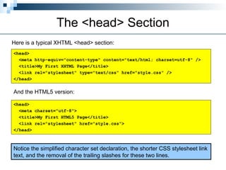 The <head> Section
Here is a typical XHTML <head> section:
<head>
<meta http-equiv="content-type" content="text/html; charset=utf-8" />
<title>My First XHTML Page</title>
<link rel="stylesheet" type="text/css" href="style.css" />
</head>
And the HTML5 version:
Notice the simplified character set declaration, the shorter CSS stylesheet link
text, and the removal of the trailing slashes for these two lines.
<head>
<meta charset="utf-8">
<title>My First HTML5 Page</title>
<link rel="stylesheet" href="style.css">
</head>
 