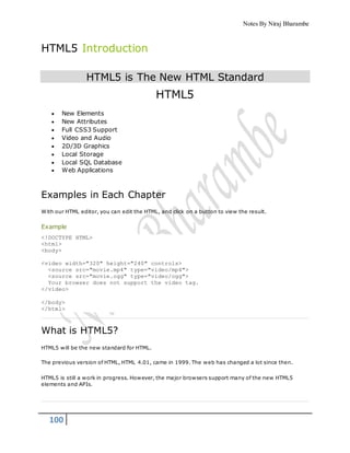 Notes By Niraj Bharambe
100
HTML5 Introduction
HTML5 is The New HTML Standard
HTML5
 New Elements
 New Attributes
 Full CSS3 Support
 Video and Audio
 2D/3D Graphics
 Local Storage
 Local SQL Database
 Web Applications
Examples in Each Chapter
With our HTML editor, you can edit the HTML, and click on a button to view the result.
Example
<!DOCTYPE HTML>
<html>
<body>
<video width="320" height="240" controls>
<source src="movie.mp4" type="video/mp4">
<source src="movie.ogg" type="video/ogg">
Your browser does not support the video tag.
</video>
</body>
</html>
What is HTML5?
HTML5 will be the new standard for HTML.
The previous version of HTML, HTML 4.01, came in 1999. The web has changed a lot since then.
HTML5 is still a work in progress. However, the major browsers support many of the new HTML5
elements and APIs.
 