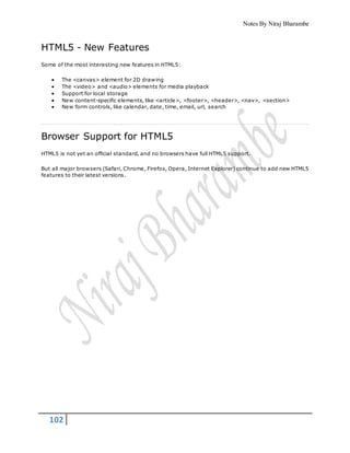 Notes By Niraj Bharambe
102
HTML5 - New Features
Some of the most interesting new features in HTML5:
 The <canvas> element for 2D drawing
 The <video> and <audio> elements for media playback
 Support for local storage
 New content-specific elements, like <article>, <footer>, <header>, <nav>, <section>
 New form controls, like calendar, date, time, email, url, search
Browser Support for HTML5
HTML5 is not yet an official standard, and no browsers have full HTML5 support.
But all major browsers (Safari, Chrome, Firefox, Opera, Internet Explorer) continue to add new HTML5
features to their latest versions.
 