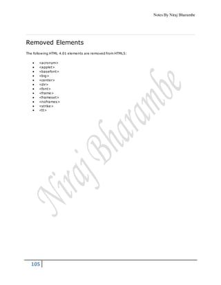 Notes By Niraj Bharambe
105
Removed Elements
The following HTML 4.01 elements are removed from HTML5:
 <acronym>
 <applet>
 <basefont>
 <big>
 <center>
 <dir>
 <font>
 <frame>
 <frameset>
 <noframes>
 <strike>
 <tt>
 