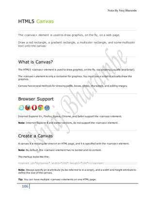 Notes By Niraj Bharambe
106
HTML5 Canvas
The <canvas> element is used to draw graphics, on the fly, on a web page.
Draw a red rectangle, a gradient rectangle, a multicolor rectangle, and some multicolor
text onto the canvas:
What is Canvas?
The HTML5 <canvas> element is used to draw graphics, on the fly, via scripting (usually JavaScript).
The <canvas> element is only a container for graphics. You must use a script to actually draw the
graphics.
Canvas has several methods for drawing paths, boxes, circles, characters, and adding images.
Browser Support
Internet Explorer 9+, Firefox, Opera, Chrome, and Safari support the <canvas> element.
Note: Internet Explorer 8 and earlier versions, do not support the <canvas> element.
Create a Canvas
A canvas is a rectangular area on an HTML page, and it is specified with the <canvas> element.
Note: By default, the <canvas> element has no border and no content.
The markup looks like this:
<canvas id="myCanvas" width="200" height="100"></canvas>
Note: Always specify an id attribute (to be referred to in a script), and a width and height attribute to
define the size of the canvas.
Tip: You can have multiple <canvas> elements on one HTML page.
 