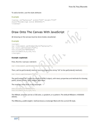 Notes By Niraj Bharambe
107
To add a border, use the style attribute:
Example
<canvas id="myCanvas" width="200" height="100"
style="border:1px solid #000000;">
</canvas>
Draw Onto The Canvas With JavaScript
All drawing on the canvas must be done inside a JavaScript:
Example
<script>
var c=document.getElementById("myCanvas");
var ctx=c.getContext("2d");
ctx.fillStyle="#FF0000";
ctx.fillRect(0,0,150,75);
</script>
Example explained:
First, find the <canvas> element:
var c=document.getElementById("myCanvas");
Then, call its getContext() method (you must pass the string "2d" to the getContext() method):
var ctx=c.getContext("2d");
The getContext("2d") object is a built-in HTML5 object, with many properties and methods for drawing
paths, boxes, circles, text, images, and more.
The next two lines draw a red rectangle:
ctx.fillStyle="#FF0000";
ctx.fillRect(0,0,150,75);
The fillStyle property can be a CSS color, a gradient, or a pattern. The default fillStyle is #000000
(black).
The fillRect(x,y,width,height) method draws a rectangle filled with the current fill style.
 