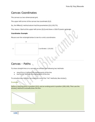Notes By Niraj Bharambe
108
Canvas Coordinates
The canvas is a two-dimensional grid.
The upper-left corner of the canvas has coordinate (0,0)
So, the fillRect() method above had the parameters (0,0,150,75).
This means: Start at the upper-left corner (0,0) and draw a 150x75 pixels rectangle.
Coordinates Example
Mouse over the rectangle below to see its x and y coordinates:
Canvas - Paths
To draw straight lines on a canvas, we will use the following two methods:
 moveTo(x,y) defines the starting point of the line
 lineTo(x,y) defines the ending point of the line
To actually draw the line, we must use one of the "ink" methods, like stroke().
Example
Define a starting point in position (0,0), and an ending point in position (200,100). Then use the
stroke() method to actually draw the line:
 