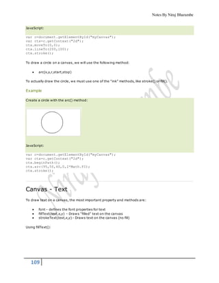 Notes By Niraj Bharambe
109
JavaScript:
var c=document.getElementById("myCanvas");
var ctx=c.getContext("2d");
ctx.moveTo(0,0);
ctx.lineTo(200,100);
ctx.stroke();
To draw a circle on a canvas, we will use the following method:
 arc(x,y,r,start,stop)
To actually draw the circle, we must use one of the "ink" methods, like stroke() or fill().
Example
Create a circle with the arc() method:
JavaScript:
var c=document.getElementById("myCanvas");
var ctx=c.getContext("2d");
ctx.beginPath();
ctx.arc(95,50,40,0,2*Math.PI);
ctx.stroke();
Canvas - Text
To draw text on a canvas, the most important property and methods are:
 font - defines the font properties for text
 fillText(text,x,y) - Draws "filled" text on the canvas
 strokeText(text,x,y) - Draws text on the canvas (no fill)
Using fillText():
 