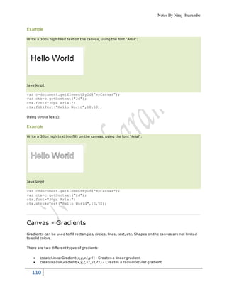 Notes By Niraj Bharambe
110
Example
Write a 30px high filled text on the canvas, using the font "Arial":
JavaScript:
var c=document.getElementById("myCanvas");
var ctx=c.getContext("2d");
ctx.font="30px Arial";
ctx.fillText("Hello World",10,50);
Using strokeText():
Example
Write a 30px high text (no fill) on the canvas, using the font "Arial":
JavaScript:
var c=document.getElementById("myCanvas");
var ctx=c.getContext("2d");
ctx.font="30px Arial";
ctx.strokeText("Hello World",10,50);
Canvas - Gradients
Gradients can be used to fill rectangles, circles, lines, text, etc. Shapes on the canvas are not limited
to solid colors.
There are two different types of gradients:
 createLinearGradient(x,y,x1,y1) - Creates a linear gradient
 createRadialGradient(x,y,r,x1,y1,r1) - Creates a radial/circular gradient
 