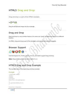 Notes By Niraj Bharambe
116
HTML5 Drag and Drop
Drag and drop is a part of the HTML5 standard.
Drag the W3Schools image into the rectangle.
Drag and Drop
Drag and drop is a very common feature. It is when you "grab" an object and drag it to a different
location.
In HTML5, drag and drop is part of the standard, and any element can be draggable.
Browser Support
Internet Explorer 9+, Firefox, Opera, Chrome, and Safari support drag and drop.
Note: Drag and drop does not work in Safari 5.1.2.
HTML5 Drag and Drop Example
The example below is a simple drag and drop example:
Example
<!DOCTYPE HTML>
<html>
<head>
<script>
function allowDrop(ev)
{
ev.preventDefault();
}
function drag(ev)
 