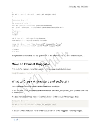 Notes By Niraj Bharambe
117
{
ev.dataTransfer.setData("Text",ev.target.id);
}
function drop(ev)
{
ev.preventDefault();
var data=ev.dataTransfer.getData("Text");
ev.target.appendChild(document.getElementById(data));
}
</script>
</head>
<body>
<div id="div1" ondrop="drop(event)"
ondragover="allowDrop(event)"></div>
<img id="drag1" src="img_logo.gif" draggable="true"
ondragstart="drag(event)" width="336" height="69">
</body>
</html>
It might seem complicated, but lets go through all the different parts of a drag and drop event.
Make an Element Draggable
First of all: To make an element draggable, set the draggable attribute to true:
<img draggable="true">
What to Drag - ondragstart and setData()
Then, specify what should happen when the element is dragged.
In the example above, the ondragstart attribute calls a function, drag(event), that specifies what data
to be dragged.
The dataTransfer.setData() method sets the data type and the value of the dragged data:
function drag(ev)
{
ev.dataTransfer.setData("Text",ev.target.id);
}
In this case, the data type is "Text" and the value is the id of the draggable element ("drag1").
 