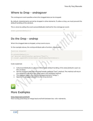 Notes By Niraj Bharambe
118
Where to Drop - ondragover
The ondragover event specifies where the dragged data can be dropped.
By default, data/elements cannot be dropped in other elements. To allow a drop, we must prevent the
default handling of the element.
This is done by calling the event.preventDefault() method for the ondragover event:
event.preventDefault()
Do the Drop - ondrop
When the dragged data is dropped, a drop event occurs.
In the example above, the ondrop attribute calls a function, drop(event):
function drop(ev)
{
ev.preventDefault();
var data=ev.dataTransfer.getData("Text");
ev.target.appendChild(document.getElementById(data));
}
Code explained:
 Call preventDefault() to prevent the browser default handling of the data (default is open as
link on drop)
 Get the dragged data with the dataTransfer.getData("Text") method. This method will return
any data that was set to the same type in the setData() method
 The dragged data is the id of the dragged element ("drag1")
 Append the dragged element into the drop element
More Examples
Drag image back and forth
How to drag (and drop) an image back and forth between two <div> elements.
 