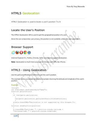 Notes By Niraj Bharambe
119
HTML5 Geolocation
HTML5 Geolocation is used to locate a user's position Try It
Locate the User's Position
The HTML5 Geolocation API is used to get the geographical position of a user.
Since this can compromise user privacy, the position is not available unless the user approves it.
Browser Support
Internet Explorer 9+, Firefox, Chrome, Safari and Opera support Geolocation.
Note: Geolocation is much more accurate for devices with GPS, like iPhone.
HTML5 - Using Geolocation
Use the getCurrentPosition() method to get the user's position.
The example below is a simple Geolocation example returning the latitude and longitude of the user's
position:
Example
<script>
var x=document.getElementById("demo");
function getLocation()
{
if (navigator.geolocation)
{
navigator.geolocation.getCurrentPosition(showPosition);
}
else{x.innerHTML="Geolocation is not supported by this browser.";}
}
function showPosition(position)
{
x.innerHTML="Latitude: " + position.coords.latitude +
"<br>Longitude: " + position.coords.longitude;
 
