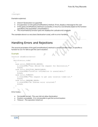 Notes By Niraj Bharambe
120
}
</script>
Example explained:
 Check if Geolocation is supported
 If supported, run the getCurrentPosition() method. If not, display a message to the user
 If the getCurrentPosition() method is successful, it returns a coordinates object to the function
specified in the parameter ( showPosition )
 The showPosition() function gets the displays the Latitude and Longitude
The example above is a very basic Geolocation script, with no error handling.
Handling Errors and Rejections
The second parameter of the getCurrentPosition() method is used to handle errors. It specifies a
function to run if it fails to get the user's location:
Example
function showError(error)
{
switch(error.code)
{
case error.PERMISSION_DENIED:
x.innerHTML="User denied the request for Geolocation."
break;
case error.POSITION_UNAVAILABLE:
x.innerHTML="Location information is unavailable."
break;
case error.TIMEOUT:
x.innerHTML="The request to get user location timed out."
break;
case error.UNKNOWN_ERROR:
x.innerHTML="An unknown error occurred."
break;
}
}
Error Codes:
 Permission denied - The user did not allow Geolocation
 Position unavailable - It is not possible to get the current location
 Timeout - The operation timed out
 