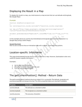 Notes By Niraj Bharambe
121
Displaying the Result in a Map
To display the result in a map, you need access to a map service that can use latitude and longitude,
like Google Maps:
Example
function showPosition(position)
{
var latlon=position.coords.latitude+","+position.coords.longitude;
var img_url="http://maps.googleapis.com/maps/api/staticmap?center="
+latlon+"&zoom=14&size=400x300&sensor=false";
document.getElementById("mapholder").innerHTML="<img src='"+img_url+"'>";
}
In the example above we use the returned latitude and longitude data to show the location in a
Google map (using a static image).
Google Map Script
How to use a script to show an interactive map with a marker, zoom and drag options.
Location-specific Information
This page demonstrated how to show a user's position on a map. However, Geolocation is also very
useful for location-specific information.
Examples:
 Up-to-date local information
 Showing Points-of-interest near the user
 Turn-by-turn navigation (GPS)
The getCurrentPosition() Method - Return Data
The getCurrentPosition() method returns an object if it is successful. The latitude, longitude and
accuracy properties are always returned. The other properties below are returned if available.
Property Description
coords.latitude The latitude as a decimal number
coords.longitude The longitude as a decimal number
coords.accuracy The accuracy of position
 
