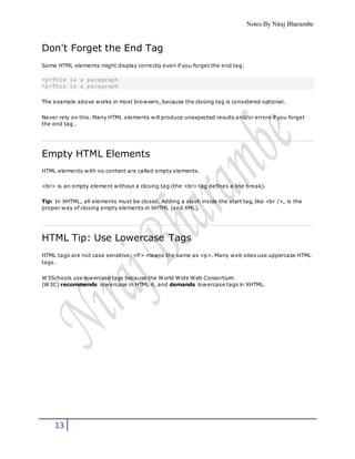 Notes By Niraj Bharambe
13
Don't Forget the End Tag
Some HTML elements might display correctly even if you forget the end tag:
<p>This is a paragraph
<p>This is a paragraph
The example above works in most browsers, because the closing tag is considered optional.
Never rely on this. Many HTML elements will produce unexpected results and/or errors if you forget
the end tag .
Empty HTML Elements
HTML elements with no content are called empty elements.
<br> is an empty element without a closing tag (the <br> tag defines a line break).
Tip: In XHTML, all elements must be closed. Adding a slash inside the start tag, like <br />, is the
proper way of closing empty elements in XHTML (and XML).
HTML Tip: Use Lowercase Tags
HTML tags are not case sensitive: <P> means the same as <p>. Many web sites use uppercase HTML
tags.
W3Schools use lowercase tags because the World Wide Web Consortium
(W3C) recommends lowercase in HTML 4, and demands lowercase tags in XHTML.
 