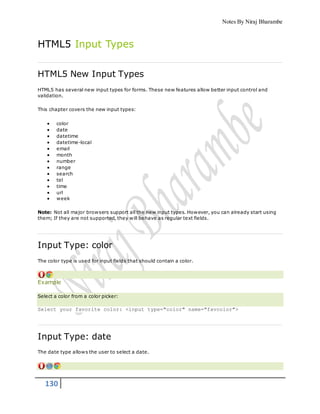 Notes By Niraj Bharambe
130
HTML5 Input Types
HTML5 New Input Types
HTML5 has several new input types for forms. These new features allow better input control and
validation.
This chapter covers the new input types:
 color
 date
 datetime
 datetime-local
 email
 month
 number
 range
 search
 tel
 time
 url
 week
Note: Not all major browsers support all the new input types. However, you can already start using
them; If they are not supported, they will behave as regular text fields.
Input Type: color
The color type is used for input fields that should contain a color.
Example
Select a color from a color picker:
Select your favorite color: <input type="color" name="favcolor">
Input Type: date
The date type allows the user to select a date.
 