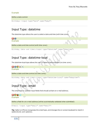 Notes By Niraj Bharambe
131
Example
Define a date control:
Birthday: <input type="date" name="bday">
Input Type: datetime
The datetime type allows the user to select a date and time (with time zone).
Example
Define a date and time control (with time zone):
Birthday (date and time):<input type="datetime" name="bdaytime">
Input Type: datetime-local
The datetime-local type allows the user to select a date and time (no time zone).
Example
Define a date and time control (no time zone):
Birthday (date and time):<input type="datetime-local" name="bdaytime">
Input Type: email
The email type is used for input fields that should contain an e-mail address.
Example
Define a field for an e-mail address (will be automatically validated when submitted):
E-mail: <input type="email" name="email">
Tip: Safari on iPhone recognizes the email type, and changes the on-screen keyboard to match it
(adds @ and .com options).
 