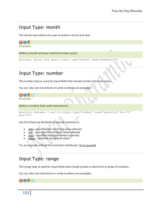 Notes By Niraj Bharambe
132
Input Type: month
The month type allows the user to select a month and year.
Example
Define a month and year control (no time zone):
Birthday (month and year):<input type="month" name="bdaymonth">
Input Type: number
The number type is used for input fields that should contain a numeric value.
You can also set restrictions on what numbers are accepted:
Example
Define a numeric field (with restrictions):
Quantity (between 1 and 5):<input type="number" name="quantity" min="1"
max="5">
Use the following attributes to specify restrictions:
 max - specifies the maximum value allowed
 min - specifies the minimum value allowed
 step - specifies the legal number intervals
 value - Specifies the default value
Try an example with all the restriction attributes: Try it yourself
Input Type: range
The range type is used for input fields that should contain a value from a range of numbers.
You can also set restrictions on what numbers are accepted.
 