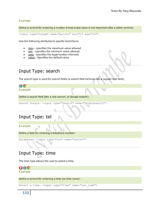 Notes By Niraj Bharambe
133
Example
Define a control for entering a number whose exact value is not important (like a slider control):
<input type="range" name="points" min="1" max="10">
Use the following attributes to specify restrictions:
 max - specifies the maximum value allowed
 min - specifies the minimum value allowed
 step - specifies the legal number intervals
 value - Specifies the default value
Input Type: search
The search type is used for search fields (a search field behaves like a regular text field).
Example
Define a search field (like a site search, or Google search):
Search Google: <input type="search" name="googlesearch">
Input Type: tel
Example
Define a field for entering a telephone number:
Telephone: <input type="tel" name="usrtel">
Input Type: time
The time type allows the user to select a time.
Example
Define a control for entering a time (no time zone):
Select a time: <input type="time" name="usr_time">
 