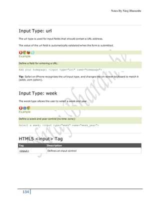 Notes By Niraj Bharambe
134
Input Type: url
The url type is used for input fields that should contain a URL address.
The value of the url field is automatically validated when the form is submitted.
Example
Define a field for entering a URL:
Add your homepage: <input type="url" name="homepage">
Tip: Safari on iPhone recognizes the url input type, and changes the on-screen keyboard to match it
(adds .com option).
Input Type: week
The week type allows the user to select a week and year.
Example
Define a week and year control (no time zone):
Select a week: <input type="week" name="week_year">
HTML5 <input> Tag
Tag Description
<input> Defines an input control
 