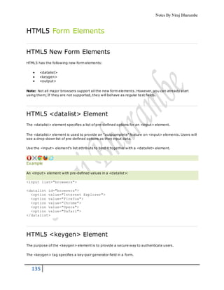 Notes By Niraj Bharambe
135
HTML5 Form Elements
HTML5 New Form Elements
HTML5 has the following new form elements:
 <datalist>
 <keygen>
 <output>
Note: Not all major browsers support all the new form elements. However, you can already start
using them; If they are not supported, they will behave as regular text fields.
HTML5 <datalist> Element
The <datalist> element specifies a list of pre-defined options for an <input> element.
The <datalist> element is used to provide an "autocomplete" feature on <input> elements. Users will
see a drop-down list of pre-defined options as they input data.
Use the <input> element's list attribute to bind it together with a <datalist> element.
Example
An <input> element with pre-defined values in a <datalist>:
<input list="browsers">
<datalist id="browsers">
<option value="Internet Explorer">
<option value="Firefox">
<option value="Chrome">
<option value="Opera">
<option value="Safari">
</datalist>
HTML5 <keygen> Element
The purpose of the <keygen> element is to provide a secure way to authenticate users.
The <keygen> tag specifies a key-pair generator field in a form.
 
