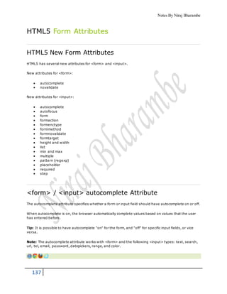 Notes By Niraj Bharambe
137
HTML5 Form Attributes
HTML5 New Form Attributes
HTML5 has several new attributes for <form> and <input>.
New attributes for <form>:
 autocomplete
 novalidate
New attributes for <input>:
 autocomplete
 autofocus
 form
 formaction
 formenctype
 formmethod
 formnovalidate
 formtarget
 height and width
 list
 min and max
 multiple
 pattern (regexp)
 placeholder
 required
 step
<form> / <input> autocomplete Attribute
The autocomplete attribute specifies whether a form or input field should have autocomplete on or off.
When autocomplete is on, the browser automatically complete values based on values that the user
has entered before.
Tip: It is possible to have autocomplete "on" for the form, and "off" for specific input fields, or vice
versa.
Note: The autocomplete attribute works with <form> and the following <input> types: text, search,
url, tel, email, password, datepickers, range, and color.
 