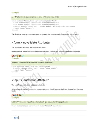 Notes By Niraj Bharambe
138
Example
An HTML form with autocomplete on (and off for one input field):
<form action="demo_form.asp" autocomplete="on">
First name:<input type="text" name="fname"><br>
Last name: <input type="text" name="lname"><br>
E-mail: <input type="email" name="email" autocomplete="off"><br>
<input type="submit">
</form>
Tip: In some browsers you may need to activate the autocomplete function for this to work.
<form> novalidate Attribute
The novalidate attribute is a boolean attribute.
When present, it specifies that the form-data (input) should not be validated when submitted.
Example
Indicates that the form is not to be validated on submit:
<form action="demo_form.asp" novalidate>
E-mail: <input type="email" name="user_email">
<input type="submit">
</form>
<input> autofocus Attribute
The autofocus attribute is a boolean attribute.
When present, it specifies that an <input> element should automatically get focus when the page
loads.
Example
Let the "First name" input field automatically get focus when the page loads:
First name:<input type="text" name="fname" autofocus>
 