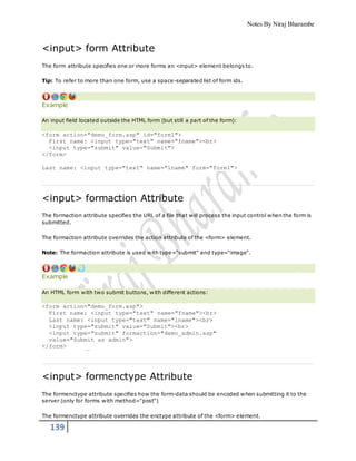 Notes By Niraj Bharambe
139
<input> form Attribute
The form attribute specifies one or more forms an <input> element belongs to.
Tip: To refer to more than one form, use a space-separated list of form ids.
Example
An input field located outside the HTML form (but still a part of the form):
<form action="demo_form.asp" id="form1">
First name: <input type="text" name="fname"><br>
<input type="submit" value="Submit">
</form>
Last name: <input type="text" name="lname" form="form1">
<input> formaction Attribute
The formaction attribute specifies the URL of a file that will process the input control when the form is
submitted.
The formaction attribute overrides the action attribute of the <form> element.
Note: The formaction attribute is used with type="submit" and type="image".
Example
An HTML form with two submit buttons, with different actions:
<form action="demo_form.asp">
First name: <input type="text" name="fname"><br>
Last name: <input type="text" name="lname"><br>
<input type="submit" value="Submit"><br>
<input type="submit" formaction="demo_admin.asp"
value="Submit as admin">
</form>
<input> formenctype Attribute
The formenctype attribute specifies how the form-data should be encoded when submitting it to the
server (only for forms with method="post")
The formenctype attribute overrides the enctype attribute of the <form> element.
 
