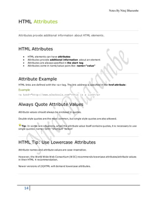 Notes By Niraj Bharambe
14
HTML Attributes
Attributes provide additional information about HTML elements.
HTML Attributes
 HTML elements can have attributes
 Attributes provide additional information about an element
 Attributes are always specified in the start tag
 Attributes come in name/value pairs like: name="value"
Attribute Example
HTML links are defined with the <a> tag. The link address is specified in the href attribute:
Example
<a href="http://www.w3schools.com">This is a link</a>
Always Quote Attribute Values
Attribute values should always be enclosed in quotes.
Double style quotes are the most common, but single style quotes are also allowed.
Tip: In some rare situations, when the attribute value itself contains quotes, it is necessary to use
single quotes: name='John "ShotGun" Nelson'
HTML Tip: Use Lowercase Attributes
Attribute names and attribute values are case-insensitive.
However, the World Wide Web Consortium (W3C) recommends lowercase attributes/attribute values
in their HTML 4 recommendation.
Newer versions of (X)HTML will demand lowercase attributes.
 