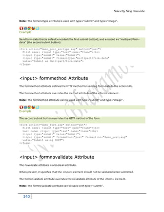 Notes By Niraj Bharambe
140
Note: The formenctype attribute is used with type="submit" and type="image".
Example
Send form-data that is default encoded (the first submit button), and encoded as "multipart/form-
data" (the second submit button):
<form action="demo_post_enctype.asp" method="post">
First name: <input type="text" name="fname"><br>
<input type="submit" value="Submit">
<input type="submit" formenctype="multipart/form-data"
value="Submit as Multipart/form-data">
</form>
<input> formmethod Attribute
The formmethod attribute defines the HTTP method for sending form-data to the action URL.
The formmethod attribute overrides the method attribute of the <form> element.
Note: The formmethod attribute can be used with type="submit" and type="image".
Example
The second submit button overrides the HTTP method of the form:
<form action="demo_form.asp" method="get">
First name: <input type="text" name="fname"><br>
Last name: <input type="text" name="lname"><br>
<input type="submit" value="Submit">
<input type="submit" formmethod="post" formaction="demo_post.asp"
value="Submit using POST">
</form>
<input> formnovalidate Attribute
The novalidate attribute is a boolean attribute.
When present, it specifies that the <input> element should not be validated when submitted.
The formnovalidate attribute overrides the novalidate attribute of the <form> element.
Note: The formnovalidate attribute can be used with type="submit".
 