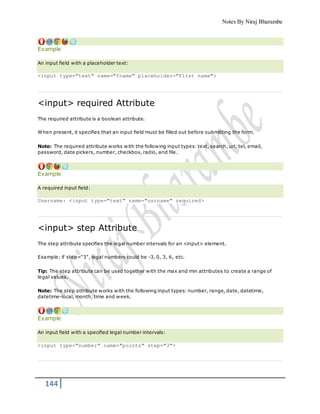 Notes By Niraj Bharambe
144
Example
An input field with a placeholder text:
<input type="text" name="fname" placeholder="First name">
<input> required Attribute
The required attribute is a boolean attribute.
When present, it specifies that an input field must be filled out before submitting the form.
Note: The required attribute works with the following input types: text, search, url, tel, email,
password, date pickers, number, checkbox, radio, and file.
Example
A required input field:
Username: <input type="text" name="usrname" required>
<input> step Attribute
The step attribute specifies the legal number intervals for an <input> element.
Example: if step="3", legal numbers could be -3, 0, 3, 6, etc.
Tip: The step attribute can be used together with the max and min attributes to create a range of
legal values.
Note: The step attribute works with the following input types: number, range, date, datetime,
datetime-local, month, time and week.
Example
An input field with a specified legal number intervals:
<input type="number" name="points" step="3">
 