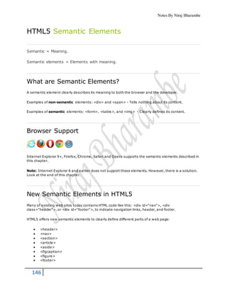 Notes By Niraj Bharambe
146
HTML5 Semantic Elements
Semantic = Meaning.
Semantic elements = Elements with meaning.
What are Semantic Elements?
A semantic element clearly describes its meaning to both the browser and the developer.
Examples of non-semantic elements: <div> and <span> - Tells nothing about its content.
Examples of semantic elements: <form>, <table>, and <img> - Clearly defines its content.
Browser Support
Internet Explorer 9+, Firefox, Chrome, Safari and Opera supports the semantic elements described in
this chapter.
Note: Internet Explorer 8 and earlier does not support these elements. However, there is a solution.
Look at the end of this chapter.
New Semantic Elements in HTML5
Many of existing web sites today contains HTML code like this: <div id="nav">, <div
class="header">, or <div id="footer">, to indicate navigation links, header, and footer.
HTML5 offers new semantic elements to clearly define different parts of a web page:
 <header>
 <nav>
 <section>
 <article>
 <aside>
 <figcaption>
 <figure>
 <footer>
 