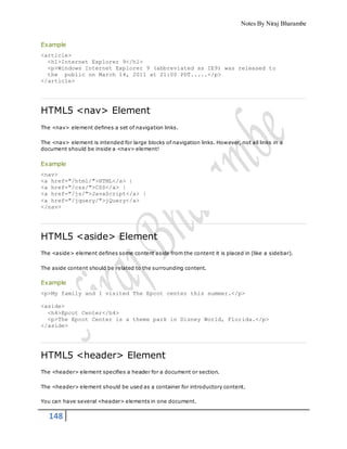 Notes By Niraj Bharambe
148
Example
<article>
<h1>Internet Explorer 9</h1>
<p>Windows Internet Explorer 9 (abbreviated as IE9) was released to
the public on March 14, 2011 at 21:00 PDT.....</p>
</article>
HTML5 <nav> Element
The <nav> element defines a set of navigation links.
The <nav> element is intended for large blocks of navigation links. However, not all links in a
document should be inside a <nav> element!
Example
<nav>
<a href="/html/">HTML</a> |
<a href="/css/">CSS</a> |
<a href="/js/">JavaScript</a> |
<a href="/jquery/">jQuery</a>
</nav>
HTML5 <aside> Element
The <aside> element defines some content aside from the content it is placed in (like a sidebar).
The aside content should be related to the surrounding content.
Example
<p>My family and I visited The Epcot center this summer.</p>
<aside>
<h4>Epcot Center</h4>
<p>The Epcot Center is a theme park in Disney World, Florida.</p>
</aside>
HTML5 <header> Element
The <header> element specifies a header for a document or section.
The <header> element should be used as a container for introductory content.
You can have several <header> elements in one document.
 