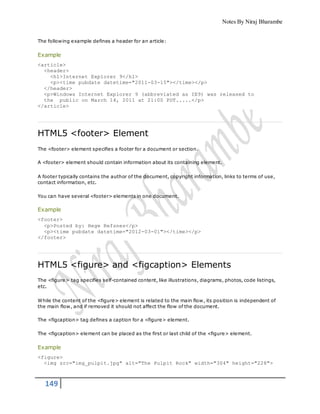 Notes By Niraj Bharambe
149
The following example defines a header for an article:
Example
<article>
<header>
<h1>Internet Explorer 9</h1>
<p><time pubdate datetime="2011-03-15"></time></p>
</header>
<p>Windows Internet Explorer 9 (abbreviated as IE9) was released to
the public on March 14, 2011 at 21:00 PDT.....</p>
</article>
HTML5 <footer> Element
The <footer> element specifies a footer for a document or section.
A <footer> element should contain information about its containing element.
A footer typically contains the author of the document, copyright information, links to terms of use,
contact information, etc.
You can have several <footer> elements in one document.
Example
<footer>
<p>Posted by: Hege Refsnes</p>
<p><time pubdate datetime="2012-03-01"></time></p>
</footer>
HTML5 <figure> and <figcaption> Elements
The <figure> tag specifies self-contained content, like illustrations, diagrams, photos, code listings,
etc.
While the content of the <figure> element is related to the main flow, its position is independent of
the main flow, and if removed it should not affect the flow of the document.
The <figcaption> tag defines a caption for a <figure> element.
The <figcaption> element can be placed as the first or last child of the <figure> element.
Example
<figure>
<img src="img_pulpit.jpg" alt="The Pulpit Rock" width="304" height="228">
 