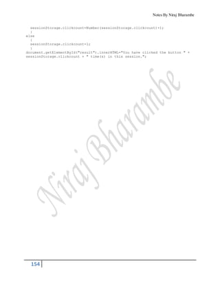 Notes By Niraj Bharambe
154
sessionStorage.clickcount=Number(sessionStorage.clickcount)+1;
}
else
{
sessionStorage.clickcount=1;
}
document.getElementById("result").innerHTML="You have clicked the button " +
sessionStorage.clickcount + " time(s) in this session.";
 