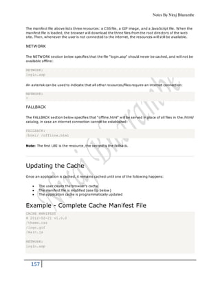 Notes By Niraj Bharambe
157
The manifest file above lists three resources: a CSS file, a GIF image, and a JavaScript file. When the
manifest file is loaded, the browser will download the three files from the root directory of the web
site. Then, whenever the user is not connected to the internet, the resources will still be available.
NETWORK
The NETWORK section below specifies that the file "login.asp" should never be cached, and will not be
available offline:
NETWORK:
login.asp
An asterisk can be used to indicate that all other resources/files require an internet connection:
NETWORK:
*
FALLBACK
The FALLBACK section below specifies that "offline.html" will be served in place of all files in the /html/
catalog, in case an internet connection cannot be established:
FALLBACK:
/html/ /offline.html
Note: The first URI is the resource, the second is the fallback.
Updating the Cache
Once an application is cached, it remains cached until one of the following happens:
 The user clears the browser's cache
 The manifest file is modified (see tip below)
 The application cache is programmatically updated
Example - Complete Cache Manifest File
CACHE MANIFEST
# 2012-02-21 v1.0.0
/theme.css
/logo.gif
/main.js
NETWORK:
login.asp
 