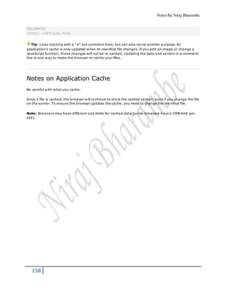 Notes By Niraj Bharambe
158
FALLBACK:
/html/ /offline.html
Tip: Lines starting with a "#" are comment lines, but can also serve another purpose. An
application's cache is only updated when its manifest file changes. If you edit an image or change a
JavaScript function, those changes will not be re-cached. Updating the date and version in a comment
line is one way to make the browser re-cache your files.
Notes on Application Cache
Be careful with what you cache.
Once a file is cached, the browser will continue to show the cached version, even if you change the file
on the server. To ensure the browser updates the cache, you need to change the manifest file.
Note: Browsers may have different size limits for cached data (some browsers have a 5MB limit per
site).
 