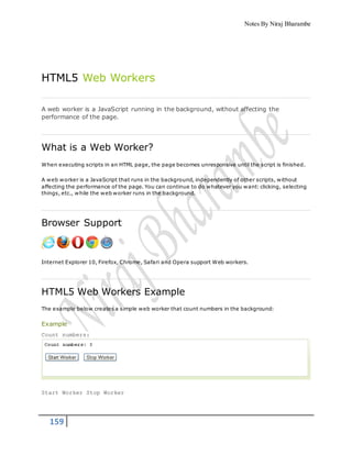 Notes By Niraj Bharambe
159
HTML5 Web Workers
A web worker is a JavaScript running in the background, without affecting the
performance of the page.
What is a Web Worker?
When executing scripts in an HTML page, the page becomes unresponsive until the script is finished.
A web worker is a JavaScript that runs in the background, independently of other scripts, without
affecting the performance of the page. You can continue to do whatever you want: clicking, selecting
things, etc., while the web worker runs in the background.
Browser Support
Internet Explorer 10, Firefox, Chrome, Safari and Opera support Web workers.
HTML5 Web Workers Example
The example below creates a simple web worker that count numbers in the background:
Example
Count numbers:
Start Worker Stop Worker
 