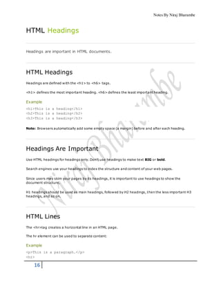 Notes By Niraj Bharambe
16
HTML Headings
Headings are important in HTML documents.
HTML Headings
Headings are defined with the <h1> to <h6> tags.
<h1> defines the most important heading. <h6> defines the least important heading.
Example
<h1>This is a heading</h1>
<h2>This is a heading</h2>
<h3>This is a heading</h3>
Note: Browsers automatically add some empty space (a margin) before and after each heading.
Headings Are Important
Use HTML headings for headings only. Don't use headings to make text BIG or bold.
Search engines use your headings to index the structure and content of your web pages.
Since users may skim your pages by its headings, it is important to use headings to show the
document structure.
H1 headings should be used as main headings, followed by H2 headings, then the less important H3
headings, and so on.
HTML Lines
The <hr>tag creates a horizontal line in an HTML page.
The hr element can be used to separate content:
Example
<p>This is a paragraph.</p>
<hr>
 