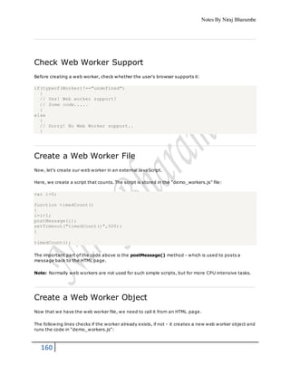 Notes By Niraj Bharambe
160
Check Web Worker Support
Before creating a web worker, check whether the user's browser supports it:
if(typeof(Worker)!=="undefined")
{
// Yes! Web worker support!
// Some code.....
}
else
{
// Sorry! No Web Worker support..
}
Create a Web Worker File
Now, let's create our web worker in an external JavaScript.
Here, we create a script that counts. The script is stored in the "demo_workers.js" file:
var i=0;
function timedCount()
{
i=i+1;
postMessage(i);
setTimeout("timedCount()",500);
}
timedCount();
The important part of the code above is the postMessage() method - which is used to posts a
message back to the HTML page.
Note: Normally web workers are not used for such simple scripts, but for more CPU intensive tasks.
Create a Web Worker Object
Now that we have the web worker file, we need to call it from an HTML page.
The following lines checks if the worker already exists, if not - it creates a new web worker object and
runs the code in "demo_workers.js":
 