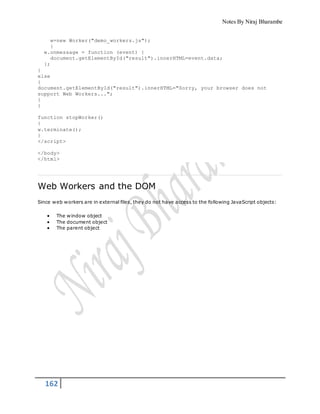 Notes By Niraj Bharambe
162
w=new Worker("demo_workers.js");
}
w.onmessage = function (event) {
document.getElementById("result").innerHTML=event.data;
};
}
else
{
document.getElementById("result").innerHTML="Sorry, your browser does not
support Web Workers...";
}
}
function stopWorker()
{
w.terminate();
}
</script>
</body>
</html>
Web Workers and the DOM
Since web workers are in external files, they do not have access to the following JavaScript objects:
 The window object
 The document object
 The parent object
 