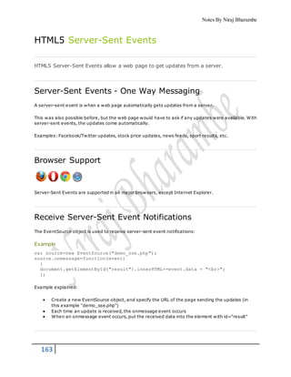 Notes By Niraj Bharambe
163
HTML5 Server-Sent Events
HTML5 Server-Sent Events allow a web page to get updates from a server.
Server-Sent Events - One Way Messaging
A server-sent event is when a web page automatically gets updates from a server.
This was also possible before, but the web page would have to ask if any updates were available. With
server-sent events, the updates come automatically.
Examples: Facebook/Twitter updates, stock price updates, news feeds, sport results, etc.
Browser Support
Server-Sent Events are supported in all major browsers, except Internet Explorer.
Receive Server-Sent Event Notifications
The EventSource object is used to receive server-sent event notifications:
Example
var source=new EventSource("demo_sse.php");
source.onmessage=function(event)
{
document.getElementById("result").innerHTML+=event.data + "<br>";
};
Example explained:
 Create a new EventSource object, and specify the URL of the page sending the updates (in
this example "demo_sse.php")
 Each time an update is received, the onmessage event occurs
 When an onmessage event occurs, put the received data into the element with id="result"
 