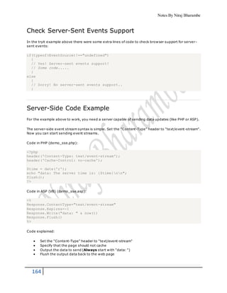 Notes By Niraj Bharambe
164
Check Server-Sent Events Support
In the tryit example above there were some extra lines of code to check browser support for server-
sent events:
if(typeof(EventSource)!=="undefined")
{
// Yes! Server-sent events support!
// Some code.....
}
else
{
// Sorry! No server-sent events support..
}
Server-Side Code Example
For the example above to work, you need a server capable of sending data updates (like PHP or ASP).
The server-side event stream syntax is simple. Set the "Content-Type" header to "text/event-stream".
Now you can start sending event streams.
Code in PHP (demo_sse.php):
<?php
header('Content-Type: text/event-stream');
header('Cache-Control: no-cache');
$time = date('r');
echo "data: The server time is: {$time}nn";
flush();
?>
Code in ASP (VB) (demo_sse.asp):
<%
Response.ContentType="text/event-stream"
Response.Expires=-1
Response.Write("data: " & now())
Response.Flush()
%>
Code explained:
 Set the "Content-Type" header to "text/event-stream"
 Specify that the page should not cache
 Output the data to send (Always start with "data: ")
 Flush the output data back to the web page
 