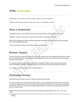 Notes By Niraj Bharambe
166
HTML Multimedia
Multimedia on the web is sound, music, videos, and animations.
Modern web browsers have support for many multimedia formats.
What is Multimedia?
Multimedia comes in many different formats. It can be almost anything you can hear or see.
Examples: Pictures, music, sound, videos, records, films, animations, and more.
Modern Web pages have often embedded multimedia elements, and modern browsers have support
for various multimedia formats.
In this tutorial you will learn about different multimedia formats.
Browser Support
The first Internet browsers had support for text only, and even the text support was limited to a single
font in a single color. Then came browsers with support for colors, fonts and text styles, and support
for pictures was added.
The support for sounds, animations, and videos is handled in different ways by various browsers.
Some multimedia elements is supported, and some requires an extra helper program (a plug-in).
You will learn more about plug-ins in the next chapters.
Multimedia Formats
Multimedia elements (like sounds or videos) are stored in media files.
The most common way to discover the type of a file, is to look at the file extension. When a browser
sees the file extension .htm or .html, it will treat the file as an HTML file. The .xml extension indicates
an XML file, and the .css extension indicates a style sheet file. Pictures are recognized by extensions
like .gif, .png and .jpg.
Multimedia files also have their own formats with different extensions like: .swf, .wav, .mp3, and
.mp4.
 