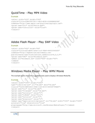 Notes By Niraj Bharambe
170
QuickTime - Play MP4 Video
Example
<object width="420" height="360"
classid="clsid:02BF25D5-8C17-4B23-BC80-D3488ABDDC6B"
codebase="http://www.apple.com/qtactivex/qtplugin.cab">
<param name="src" value="movie.mp4">
<param name="controller" value="true">
</object>
Adobe Flash Player - Play SWF Video
Example
<object width="400" height="40"
classid="clsid:d27cdb6e-ae6d-11cf-96b8-444553540000"
codebase="http://fpdownload.macromedia.com/
pub/shockwave/cabs/flash/swflash.cab#version=8,0,0,0">
<param name="SRC" value="bookmark.swf">
<embed src="bookmark.swf" width="400" height="40">
</embed>
</object>
Windows Media Player - Play WMV Movie
The example below shows the suggested code used to display a Windows Media file.
Example
<object width="100%" height="100%"
type="video/x-ms-asf" url="3d.wmv" data="3d.wmv"
classid="CLSID:6BF52A52-394A-11d3-B153-00C04F79FAA6">
<param name="url" value="3d.wmv">
<param name="filename" value="3d.wmv">
<param name="autostart" value="1">
<param name="uiMode" value="full">
<param name="autosize" value="1">
<param name="playcount" value="1">
<embed type="application/x-mplayer2" src="3d.wmv" width="100%" height="100%"
autostart="true" showcontrols="true"
pluginspage="http://www.microsoft.com/Windows/MediaPlayer/"></embed>
</object>
 