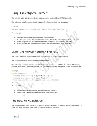 Notes By Niraj Bharambe
173
Using The<object> Element
The <object tag> tag can also define a container for external (non-HTML) content.
The following code fragment should play an MP3 file embedded in a web page:
Example
<object height="50" width="100" data="horse.mp3"></object>
Problems:
 Different browsers support different audio formats
 If a browser does not support the file format, the audio will not play without a plug-in
 If the plug-in is not installed on the users' computer, the audio will not play
 If you convert the file to another format, it will still not play in all browsers
Using the HTML5 <audio> Element
The HTML5 <audio> tag defines sound, such as music or other audio streams.
The <audio> element works in all modern browsers.
The following example uses the <audio> tag, and specifies one MP3 file (for Internet Explorer,
Chrome, and Safari), and one OGG file (for Firefox and Opera). If anything fails it displays a text:
Example
<audio controls>
<source src="horse.mp3" type="audio/mpeg">
<source src="horse.ogg" type="audio/ogg">
Your browser does not support this audio format.
</audio>
Problems:
 You must convert the audio files into different formats
 The <audio> element does not work in older browsers
The Best HTML Solution
The example below uses the HTML5 <audio> element and tries to play the audio either as MP3 or
OGG. If it fails, the code "falls back" to try the <embed> element:
 