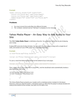 Notes By Niraj Bharambe
174
Example
<audio controls height="100" width="100">
<source src="horse.mp3" type="audio/mpeg">
<source src="horse.ogg" type="audio/ogg">
<embed height="50" width="100" src="horse.mp3">
</audio>
Problems:
 You must convert the audio files into different formats
 The <embed> element cannot "fall-back" to display an error message
Yahoo Media Player - An Easy Way to Add Audio to Your
Site
The FREE Yahoo Media Player is definitely a favorite: You simply let Yahoo do the job of playing
your songs.
It plays MP3 and a lot of other formats. You can add it to your page (or blog) with a single line of
code, and easily turn your HTML page into a professional playlist:
Example
<a href="horse.mp3">Play Sound</a>
<script src="http://mediaplayer.yahoo.com/latest"></script>
To use it, insert the following JavaScript at the bottom of your web page:
<script src="http://mediaplayer.yahoo.com/latest"></script>
Then, simply link to your audio files in your HTML, and the JavaScript code automatically creates a
play button for each song:
<a href="song1.mp3">Play Song 1</a>
<a href="song2.wav">Play Song 2</a>
...
...
The Yahoo Media Player presents your readers with a small play button instead of a full player.
However, when you click the button, a full player pops up. Note that the player is always docked and
ready at the bottom of the window. Just click on it to slide it out.
 