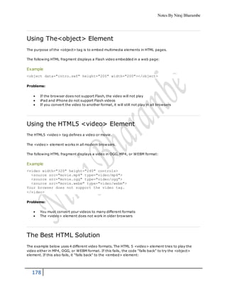 Notes By Niraj Bharambe
178
Using The<object> Element
The purpose of the <object> tag is to embed multimedia elements in HTML pages.
The following HTML fragment displays a Flash video embedded in a web page:
Example
<object data="intro.swf" height="200" width="200"></object>
Problems:
 If the browser does not support Flash, the video will not play
 iPad and iPhone do not support Flash videos
 If you convert the video to another format, it will still not play in all browsers
Using the HTML5 <video> Element
The HTML5 <video> tag defines a video or movie.
The <video> element works in all modern browsers.
The following HTML fragment displays a video in OGG, MP4, or WEBM format:
Example
<video width="320" height="240" controls>
<source src="movie.mp4" type="video/mp4">
<source src="movie.ogg" type="video/ogg">
<source src="movie.webm" type="video/webm">
Your browser does not support the video tag.
</video>
Problems:
 You must convert your videos to many different formats
 The <video> element does not work in older browsers
The Best HTML Solution
The example below uses 4 different video formats. The HTML 5 <video> element tries to play the
video either in MP4, OGG, or WEBM format. If this fails, the code "falls back" to try the <object>
element. If this also fails, it "falls back" to the <embed> element:
 