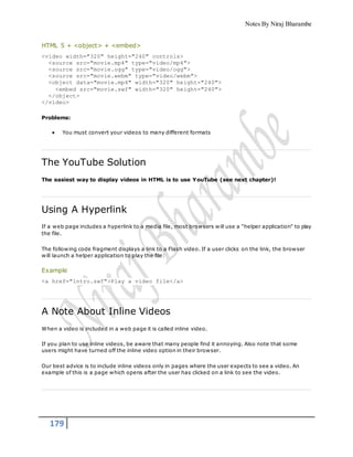 Notes By Niraj Bharambe
179
HTML 5 + <object> + <embed>
<video width="320" height="240" controls>
<source src="movie.mp4" type="video/mp4">
<source src="movie.ogg" type="video/ogg">
<source src="movie.webm" type="video/webm">
<object data="movie.mp4" width="320" height="240">
<embed src="movie.swf" width="320" height="240">
</object>
</video>
Problems:
 You must convert your videos to many different formats
The YouTube Solution
The easiest way to display videos in HTML is to use YouTube (see next chapter)!
Using A Hyperlink
If a web page includes a hyperlink to a media file, most browsers will use a "helper application" to play
the file.
The following code fragment displays a link to a Flash video. If a user clicks on the link, the browser
will launch a helper application to play the file:
Example
<a href="intro.swf">Play a video file</a>
A Note About Inline Videos
When a video is included in a web page it is called inline video.
If you plan to use inline videos, be aware that many people find it annoying. Also note that some
users might have turned off the inline video option in their browser.
Our best advice is to include inline videos only in pages where the user expects to see a video. An
example of this is a page which opens after the user has clicked on a link to see the video.
 