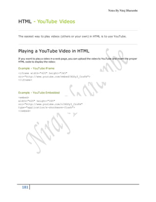 Notes By Niraj Bharambe
181
HTML - YouTube Videos
The easiest way to play videos (others or your own) in HTML is to use YouTube.
Playing a YouTube Video in HTML
If you want to play a video in a web page, you can upload the video to YouTube and insert the proper
HTML code to display the video:
Example - YouTube iFrame
<iframe width="420" height="345"
src="http://www.youtube.com/embed/XGSy3_Czz8k">
</iframe>
Example - YouTube Embedded
<embed>
width="420" height="345"
src="http://www.youtube.com/v/XGSy3_Czz8k"
type="application/x-shockwave-flash">
</embed>
 